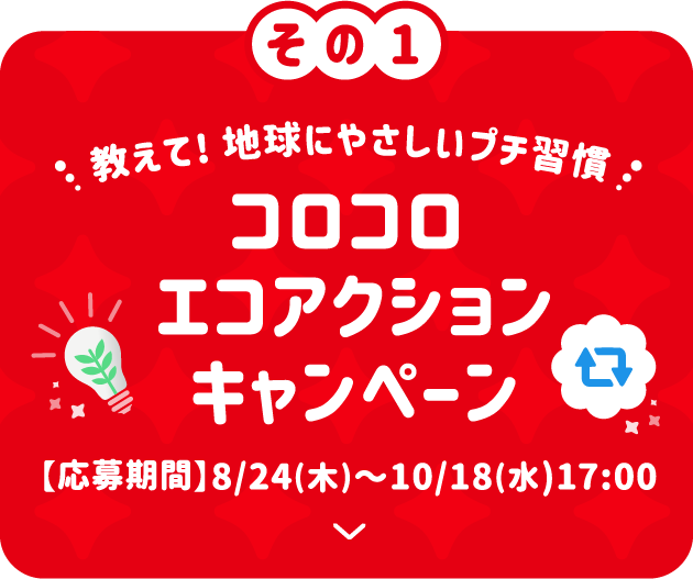 その1 教えて！地球にやさしいプチ習慣 コロコロ エコアクションキャンペーン 【応募期間】8/24(木)〜10/18(水)17:00