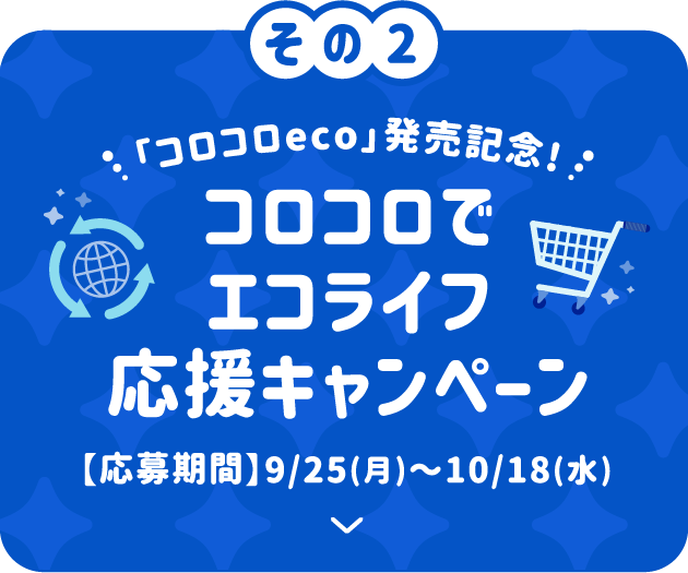 その2 「コロコロeco」発売記念！ コロコロでエコライフ応援キャンペーン 【応募期間】9/25(月)〜10/18(水)