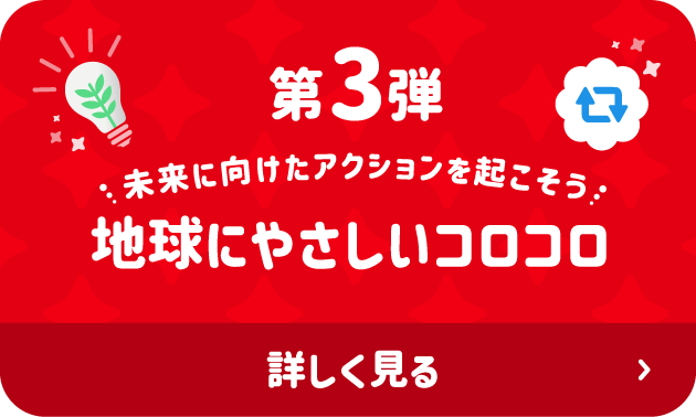 第3弾 未来に向けたアクションを起こそう 地球にやさしいコロコロ 詳しく見る