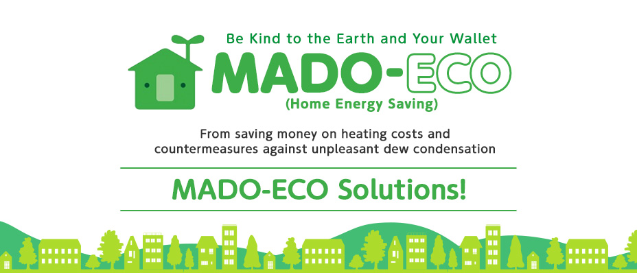 Be Kind to the Earth and Your Wallet. MADO-ECO (Home Energy Saving). From saving money on heating costs and countermeasures against unpleasant dew condensation. MADO-ECO Solutions!