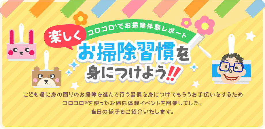 コロコロでお掃除体験レポート 楽しくお掃除習慣を身につけよう！！ こども達に身の回りのお掃除を進んで行う習慣を身につけてもらうお手伝いをするためコロコロを使ったお掃除体験イベントを開催しました。当日の様子をご紹介いたします。