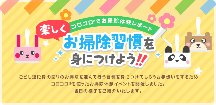 コロコロでお掃除体験レポート 楽しくお掃除習慣を身につけよう！！ こども達に身の回りのお掃除を進んで行う習慣を身につけてもらうお手伝いをするためコロコロを使ったお掃除体験イベントを開催しました。当日の様子をご紹介いたします。