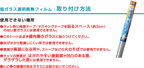 窓ガラス透明断熱フィルム・取り付け方法
            使用できない場所
            ●サッシ枠に両面テープ・マスキングテープを貼るスペース(約3cm)のない窓ガラスには使用できません。
            ●このシートは必ず屋内側のガラスに貼りつけてください。
            ●水がかかり乾燥しにくい所では使用できません。
            ●表面が高温になる所や、ストーブなどの火のそばでは使用できません。
            ●サッシの表面が、はがれやすい塗装面や凹凸のある面、ザラザラした面には使用できません。
            ●ヒビ等の破損があるガラスには貼らないでください。