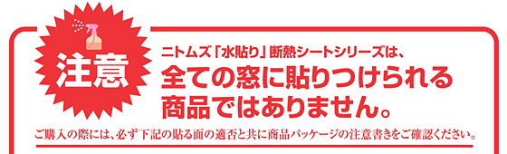 注意 ニトムズ「水貼り」断熱シートシリーズは全ての窓に貼りつけられる商品ではありません。ご購入の際には、必ず下記の貼る面の適否と共に商品パッケージの注意書きをご確認ください。