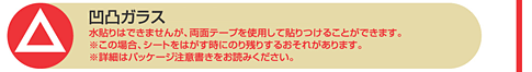 △凹凸ガラス 水貼りはできませんが、両面テープを使用して貼りつけることができます。※この場合、シートをはがす時にのり残りするおそれがあります。※詳細はパッケージ詳細注意書きをお読みください。