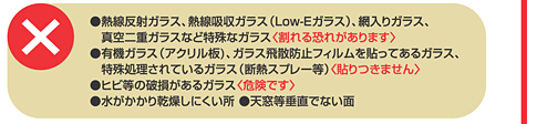 ×●熱線反射ガラス、熱線吸収ガラス(Low-Eガラス)、網入りガラス、真空二重ガラスなど特殊なガラス＜割れる恐れがあります＞●有機ガラス(アクリル板)、ガラス飛散防止フィルムを貼ってあるガラス、特殊処理されているガラス(断熱スプレー等)＜貼りつきません＞●ヒビ等の破損があるガラス＜危険です＞●水がかかり乾燥しにくい所●天窓等垂直でない面