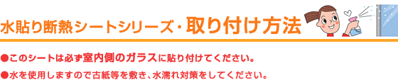 水貼り断熱シートシリーズ・取り付け方法●このシートは必ず室内側のガラスに貼り付けてください。●水を使用しますので古紙等を敷き、水濡れ対策をしてください。