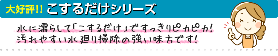 大好評！！こするだけシリーズ〜水に濡らして「こするだけ」ですっきりピカピカ！
            汚れやすい水廻り掃除の強い味方です！〜