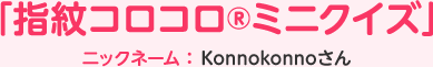 「指紋コロコロ®ミニクイズ」ニックネーム：Konnokonnoさん