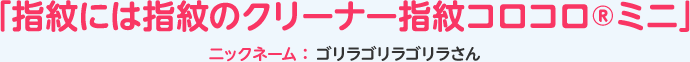 「指紋には指紋のクリーナー指紋コロコロ®ミニ」ニックネーム：ゴリラゴリラゴリラさん