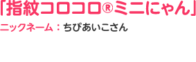 「指紋コロコロ®ミニにゃん」ニックネーム：ちびあいこさん