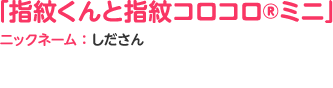 「指紋くんと指紋コロコロ®ミニ」ニックネーム：しださん