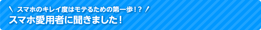 スマホのキレイ度はモテるための第一歩！？スマホ愛用者に聞きました！