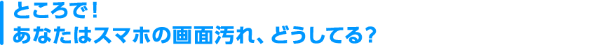 ところで！あなたはスマホの画面汚れ、どうしてる？