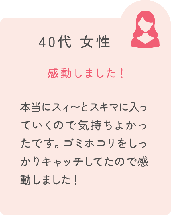 40代 女性 感動しました！ 本当にスィ〜とスキマに入っていくので気持ちよかったです。ゴミホコリをしっかりキャッチしてたので感動しました！