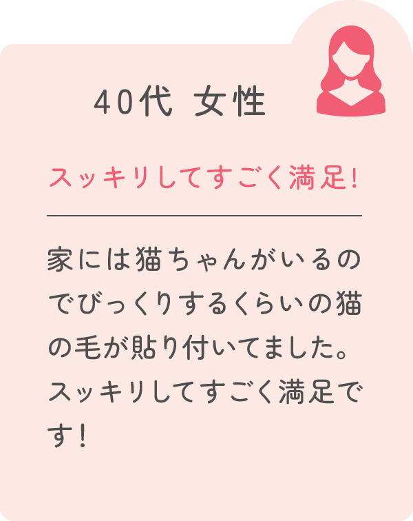 40代 女性 スッキリしてすごく満足！ 家には猫ちゃんがいるのでびっくりするくらいの猫の毛が貼り付いてました。スッキリしてすごく満足です！