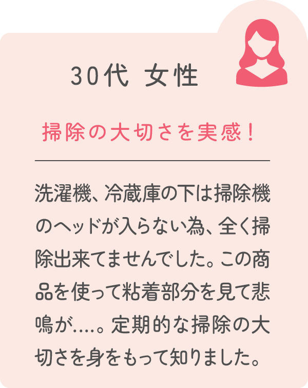 30代 女性 掃除の大切さを実感！ 洗濯機、冷蔵庫の下は掃除機のヘッドが入らない為、全く掃除出来てませんでした。この商品を使って粘着部分を見て悲鳴が…。定期的な掃除の大切さを身をもって知りました。
