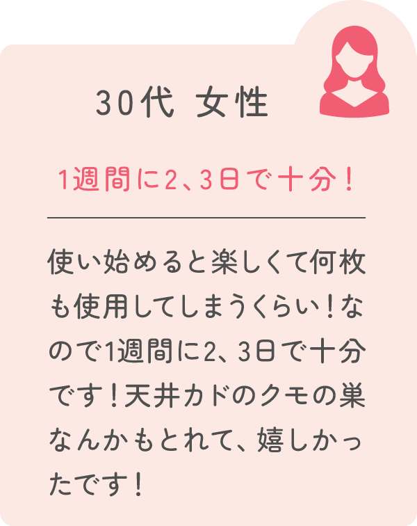 30代 女性 1週間に2、3日で十分！ 使い始めると楽しくて何枚も使用してしまうくらい！なので1週間に2、3日で十分です！天井カドのクモの巣なんかもとれて、嬉しかったです！