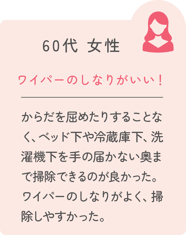 60代 女性 ワイパーのしなりがいい！ からだを屈めたりすることなく、ベッド下や冷蔵庫下、洗濯機下を手の届かない奥まで掃除できるのが良かった。ワイパーのしなりがよく、掃除しやすかった。
