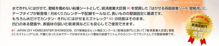 水できれいにはがせて、壁紙を傷めない粘着シートとして、経済産業大臣賞（※1）を受賞した「はがせる両面接着シート 壁紙用」に、テープタイプが新登場！
              月めくりカレンダーや配線モールなど、長いものの壁面固定に最適です。もちろん水だけでカンタン・きれいにはがせるミズトレック®(※2)の特長はそのまま。凹凸のある壁面や、表面材の弱い化粧家具などにも安心してご使用できます。
              （※1）JAPAN DIY HOMECENTER SHOW2009、DIY新商品・ヒット商品コンクール「新商品部門」において「経済産業大臣賞」受賞
              （※2）ミズトレック®とは、不要になったら水でテープがはがせるという意味の造語でニトムズからシリーズブランドとしての登録商標です。