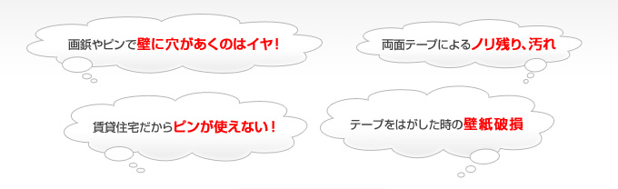 画鋲やピンで壁に穴があくのはイヤ！
              両面テープによるノリ残り、汚れ。
              賃貸住宅だからピンが使えない！
              テープをはがした時の壁紙破損