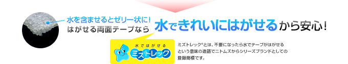 水を含ませるとゼリー状に！
              はがせる両面テープなら水できれいにはがせるから安心！
              水ではがせるミズトレック
              ミズトレック®とは、不要になったら水でテープがはがせるという意味の造語でニトムズからシリーズブランドとしての登録商標です。